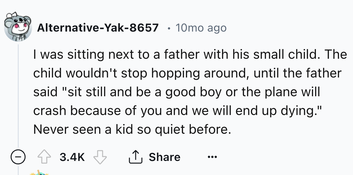number - AlternativeYak8657 10mo ago I was sitting next to a father with his small child. The child wouldn't stop hopping around, until the father said "sit still and be a good boy or the plane will crash because of you and we will end up dying." Never se